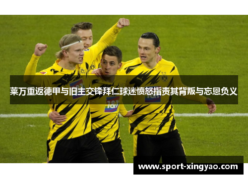 莱万重返德甲与旧主交锋拜仁球迷愤怒指责其背叛与忘恩负义